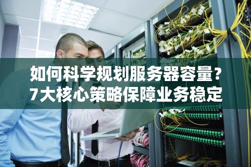 如何科学规划服务器容量？7大核心策略保障业务稳定与成本最优