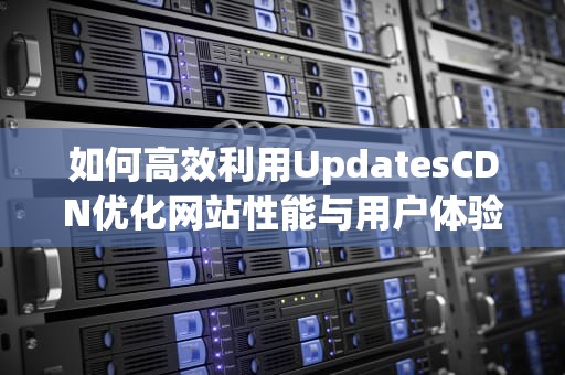 如何高效利用UpdatesCDN优化网站性能与用户体验