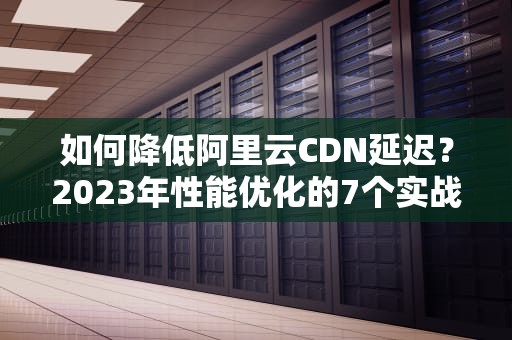 如何降低阿里云CDN延迟？2023年性能优化的7个实战技巧