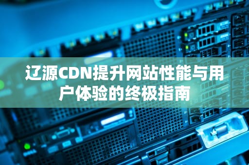 辽源CDN提升网站性能与用户体验的终极指南