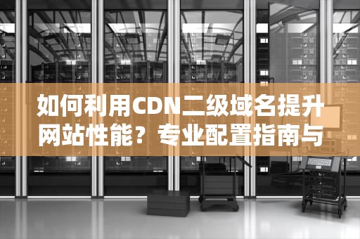 如何利用CDN二级域名提升网站性能？专业配置指南与实战技巧