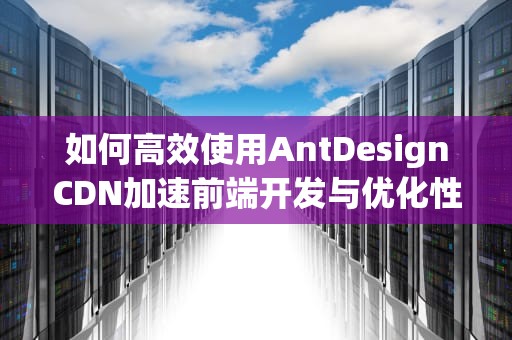 如何高效使用AntDesignCDN加速前端开发与优化性能