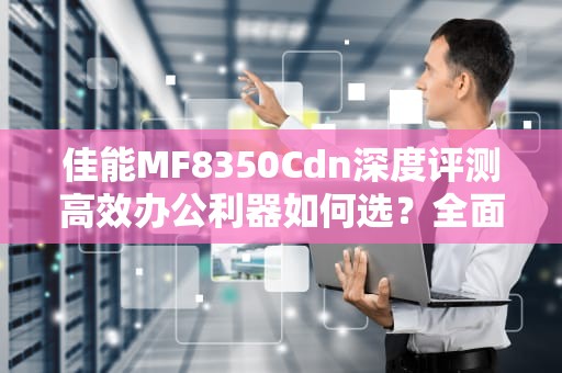 佳能MF8350Cdn深度评测高效办公利器如何选？全面解析功能与使用技巧