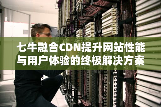 七牛融合CDN提升网站性能与用户体验的终极解决方案