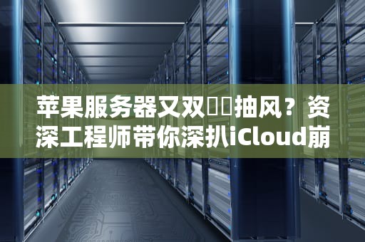 苹果服务器又双叒叕抽风？资深工程师带你深扒iCloud崩盘真相与自救指南