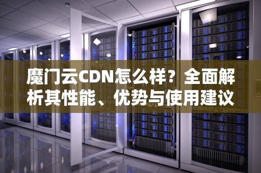 魔门云CDN怎么样？全面解析其性能、优势与使用建议