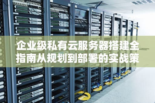 企业级私有云服务器搭建全指南从规划到部署的实战策略