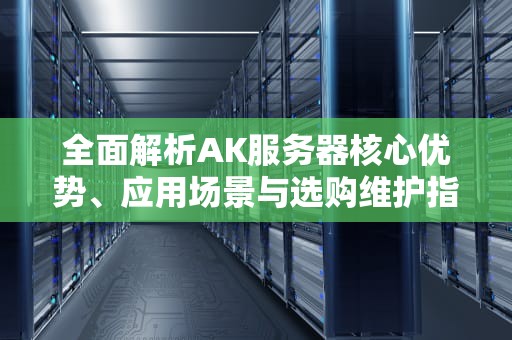 全面解析AK服务器核心优势、应用场景与选购维护指南