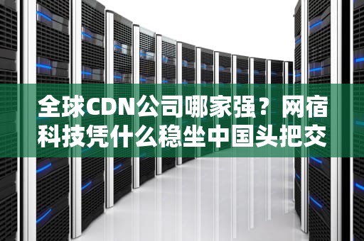 全球CDN公司哪家强？网宿科技凭什么稳坐中国头把交椅？