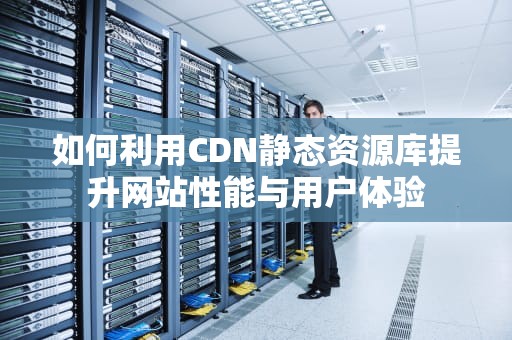 如何利用CDN静态资源库提升网站性能与用户体验