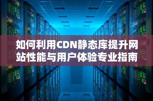 如何利用CDN静态库提升网站性能与用户体验专业指南与实用建议