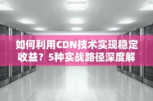如何利用CDN技术实现稳定收益？5种实战路径深度解析
