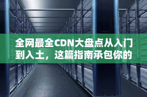 全网最全CDN大盘点从入门到入土，这篇指南承包你的加速焦虑！