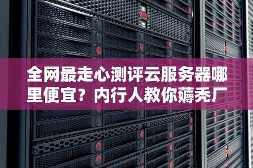 全网最走心测评云服务器哪里便宜？内行人教你薅秃厂商羊毛的5个狠招