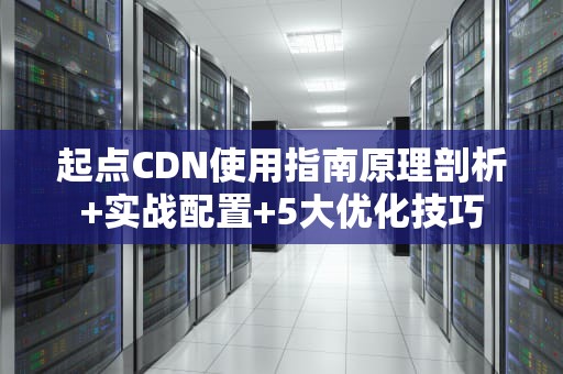 起点CDN使用指南原理剖析+实战配置+5大优化技巧