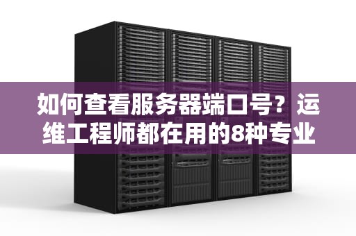 如何查看服务器端口号？运维工程师都在用的8种专业方法（2023实战指南）