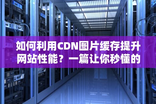 如何利用CDN图片缓存提升网站性能？一篇让你秒懂的指南
