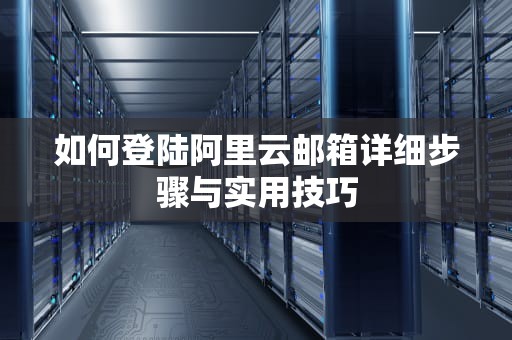 如何登陆阿里云邮箱详细步骤与实用技巧
