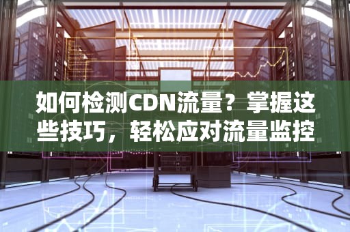 如何检测CDN流量？掌握这些技巧，轻松应对流量监控难题！
