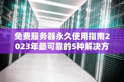 免费服务器永久使用指南2023年最可靠的5种解决方案与避坑技巧