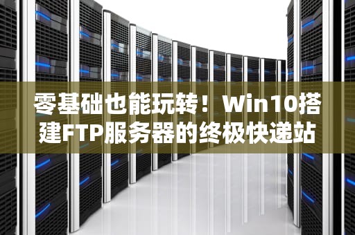 零基础也能玩转！Win10搭建FTP服务器的终极快递站指南（附防坑秘籍）