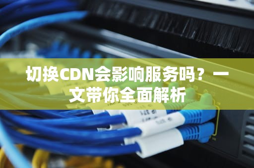 切换CDN会影响服务吗？一文带你全面解析