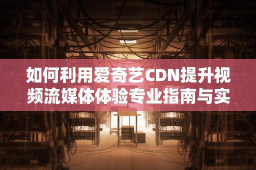 如何利用爱奇艺CDN提升视频流媒体体验专业指南与实用建议