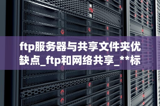 ftp服务器与共享文件夹优缺点_ftp和网络共享_**标题：FTP服务器与共享文件夹的比较分析**