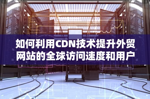 如何利用CDN技术提升外贸网站的全球访问速度和用户体验