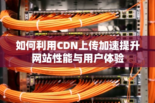 如何利用CDN上传加速提升网站性能与用户体验