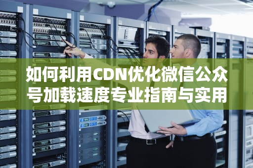 如何利用CDN优化微信公众号加载速度专业指南与实用建议