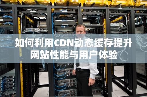 如何利用CDN动态缓存提升网站性能与用户体验
