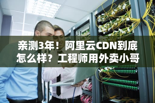 亲测3年！阿里云CDN到底怎么样？工程师用外卖小哥的姿势给你讲明白
