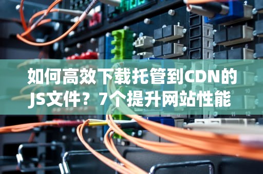如何高效下载托管到CDN的JS文件？7个提升网站性能的实用指南