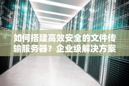 如何搭建高效安全的文件传输服务器？企业级解决方案全解析