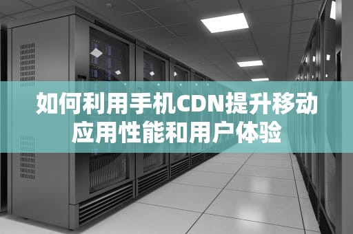 如何利用手机CDN提升移动应用性能和用户体验