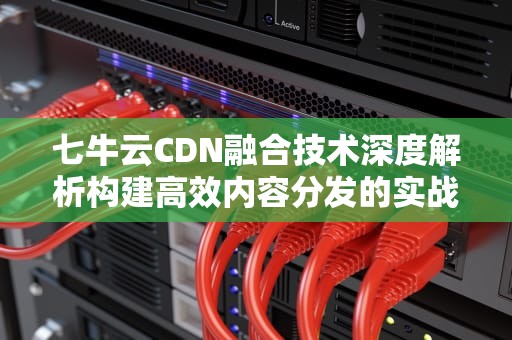 七牛云CDN融合技术深度解析构建高效内容分发的实战指南