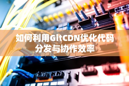 如何利用GitCDN优化代码分发与协作效率