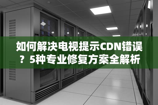 如何解决电视提示CDN错误？5种专业修复方案全解析