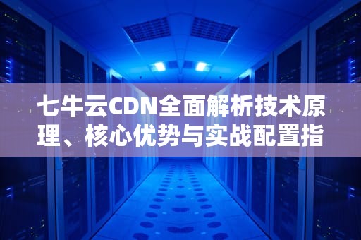 七牛云CDN全面解析技术原理、核心优势与实战配置指南