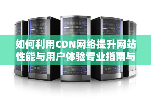 如何利用CDN网络提升网站性能与用户体验专业指南与实用建议