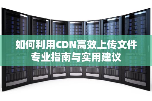 如何利用CDN高效上传文件专业指南与实用建议