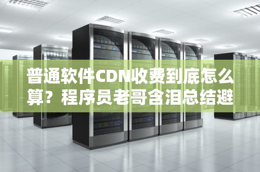 普通软件CDN收费到底怎么算？程序员老哥含泪总结避坑指南