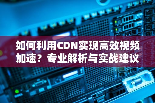 如何利用CDN实现高效视频加速？专业解析与实战建议