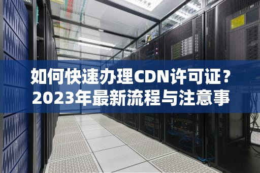 如何快速办理CDN许可证？2023年最新流程与注意事项全解析