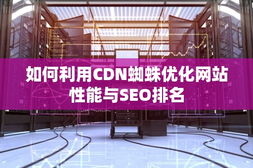 如何利用CDN蜘蛛优化网站性能与SEO排名
