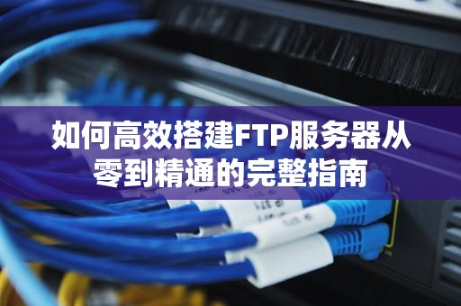 如何高效搭建FTP服务器从零到精通的完整指南