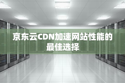 京东云CDN加速网站性能的最佳选择