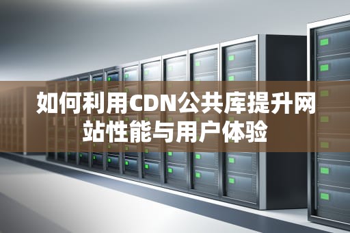 如何利用CDN公共库提升网站性能与用户体验