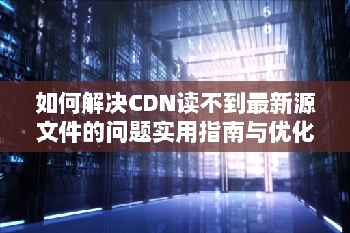 如何解决CDN读不到最新源文件的问题实用指南与优化建议